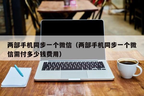 两部手机同步一个微信（两部手机同步一个微信需付多少钱费用）「两部手机同步一个微信怎么用」
